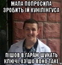 Мала попросила зробить ій кунілінгуса пішов в гараж шукать ключі, хз шо воно таке