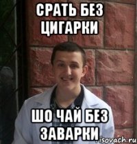 срать без цигарки шо чай без заварки