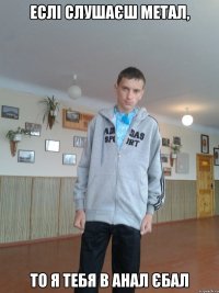 Еслі слушаєш метал, То я тебя в анал єбал