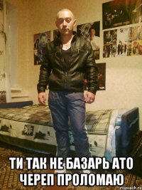  ТИ ТАК НЕ БАЗАРЬ АТО ЧЕРЕП ПРОЛОМАЮ