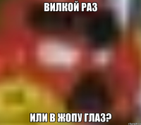 ВИЛКОЙ РАЗ ИЛИ В ЖОПУ ГЛАЗ?