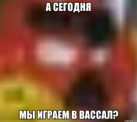А СЕГОДНЯ МЫ ИГРАЕМ В ВАССАЛ?