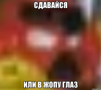 СДАВАЙСЯ ИЛИ В ЖОПУ ГЛАЗ