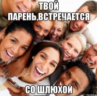 Твой парень,встречается со шлюхой