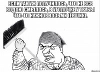Если так уж получилось, Что не все водою смылось, В уголочке у трубы Что-то нужное возьми (ЁРШИК). 