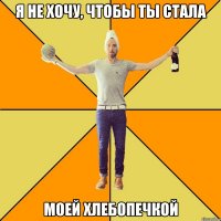 я не хочу, чтобы ты стала моей хлебопечкой