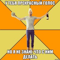 у тебя прекрасный голос но я не знаю, что с ним делать