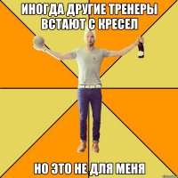 иногда другие тренеры встают с кресел но это не для меня