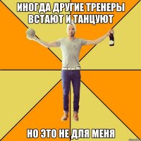 иногда другие тренеры встают и танцуют но это не для меня
