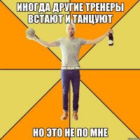 иногда другие тренеры встают и танцуют но это не по мне