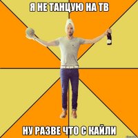 я не танцую на тв ну разве что с Кайли