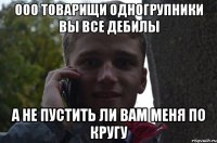 ООО ТОВАРИЩИ ОДНОГРУПНИКИ ВЫ ВСЕ ДЕБИЛЫ А НЕ ПУСТИТЬ ЛИ ВАМ МЕНЯ ПО КРУГУ