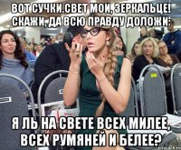 Вот сучки.Свет мои, зеркальце! скажи, да всю правду доложи: Я ль на свете всех милее, всех румяней и белее?