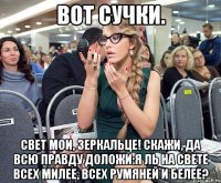 Вот сучки. Свет мои, зеркальце! Скажи, да всю правду доложи:Я ль на свете всех милее, всех румяней и белее?