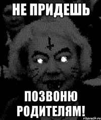 не придешь позвоню родителям!