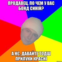 Продавец, по чем у вас бонд синій? А нє, давайте тодш прилуки красні