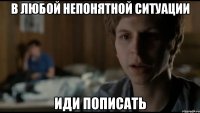 В ЛЮБОЙ НЕПОНЯТНОЙ СИТУАЦИИ ИДИ ПОПИСАТЬ