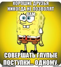 Хорошие друзья никогда не позволят вам совершать глупые поступки... одному.