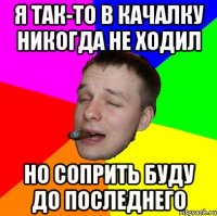 Я так-то в качалку никогда не ходил Но соприть буду до последнего