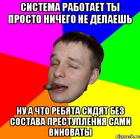 Система работает ты просто ничего не делаешь Ну а что ребята сидят без состава преступления сами виноваты