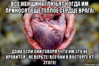все женщины любят когда им приносят еще теплое сердце врага! даже если они говорят что им это не нравится - не верьте! все они в восторге от этого!