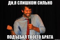 Ди,я слишком сильно Подъебал твоего брата