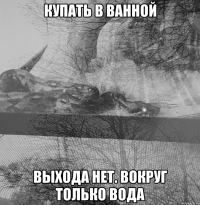купать в ванной выхода нет. вокруг только вода