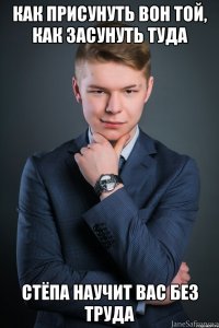 Как присунуть вон той, как засунуть туда стёпа научит вас без труда