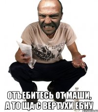  отъебитесь от маши, а то ща с вертухи ебну