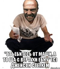  "отъебитесь от маши, а то ща с вертухи ебну" (с) Джейсон Стетхем