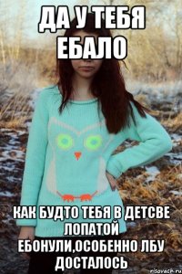 ДА У ТЕБЯ ЕБАЛО КАК БУДТО ТЕБЯ В ДЕТСВЕ ЛОПАТОЙ ЕБОНУЛИ,ОСОБЕННО ЛБУ ДОСТАЛОСЬ