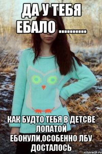 ДА У ТЕБЯ ЕБАЛО .......... КАК БУДТО ТЕБЯ В ДЕТСВЕ ЛОПАТОЙ ЕБОНУЛИ,ОСОБЕННО ЛБУ ДОСТАЛОСЬ