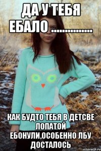 ДА У ТЕБЯ ЕБАЛО ............... КАК БУДТО ТЕБЯ В ДЕТСВЕ ЛОПАТОЙ ЕБОНУЛИ,ОСОБЕННО ЛБУ ДОСТАЛОСЬ
