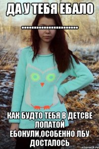 ДА У ТЕБЯ ЕБАЛО ....................... КАК БУДТО ТЕБЯ В ДЕТСВЕ ЛОПАТОЙ ЕБОНУЛИ,ОСОБЕННО ЛБУ ДОСТАЛОСЬ