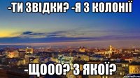 -ти звідки? -я з Колонії -ЩООо? з якої?
