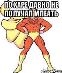 по харе давно не получал млеать 