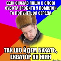 Едік сказав якшо в слові субота зробити 5 помилок то получіться Середа так шо йдем бухать, екватор як ніяк
