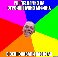 рік піздячив на стройці,купив айфона в селі сказали насосав