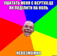 ушатать меня с вєртухі,це як поділити на ноль невозможно