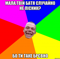 мала,твій батя случайно не лісник? бо ти таке брєвно