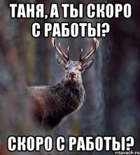 Таня, а ты скоро с работы? скоро с работы?