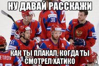 Ну давай расскажи Как ты плакал, когда ты смотрел Хатико