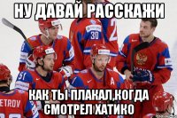 Ну давай расскажи Как ты плакал,когда смотрел Хатико