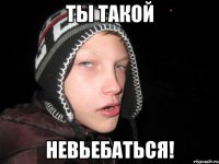 Ты такой невьебаться!