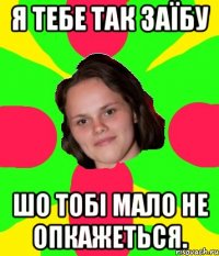 я тебе так заїбу шо тобі мало не опкажеться.