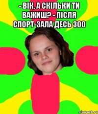- Вік, а скільки ти важиш? - Після спорт-зала десь 300 