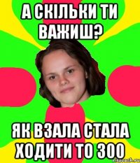 А скільки ти важиш? Як взала стала ходити то 300