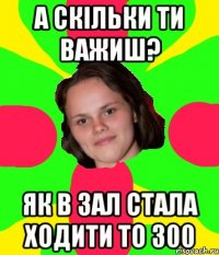 А скільки ти важиш? Як в зал стала ходити то 300