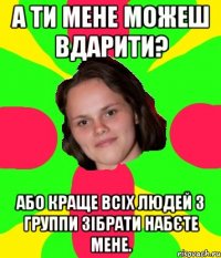 а ти мене можеш вдарити? або краще всіх людей з группи зібрати набєте мене.