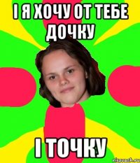 і я хочу от тебе дочку і точку